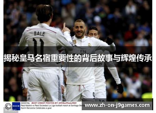 揭秘皇马名宿重要性的背后故事与辉煌传承