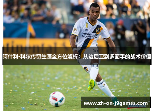 阿什利·科尔传奇生涯全方位解析:从边后卫到多面手的战术价值 阿什利·科尔传奇生涯全方位解析:从边后卫到多面手的战术价值