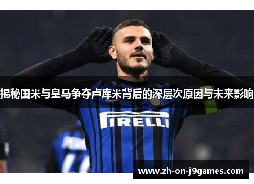 揭秘国米与皇马争夺卢库米背后的深层次原因与未来影响