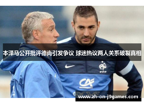 本泽马公开批评德尚引发争议 球迷热议两人关系破裂真相 本泽马公开批评德尚引发争议 球迷热议两人关系破裂真相