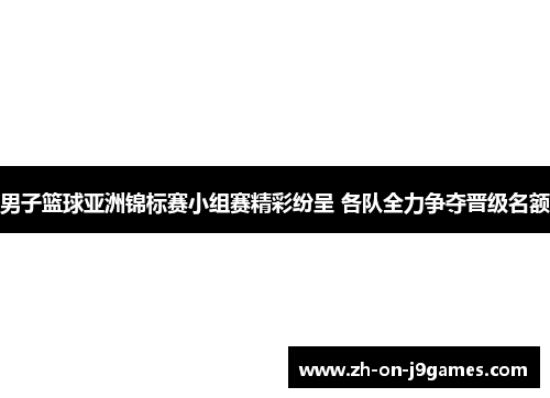 男子篮球亚洲锦标赛小组赛精彩纷呈 各队全力争夺晋级名额