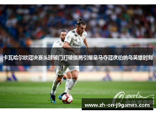 卡瓦哈尔欧冠决赛头球破门打破僵局引爆皇马夺冠夜伯纳乌英雄时刻