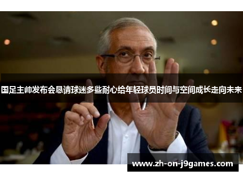 国足主帅发布会恳请球迷多些耐心给年轻球员时间与空间成长走向未来