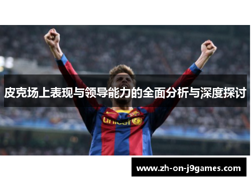 皮克场上表现与领导能力的全面分析与深度探讨