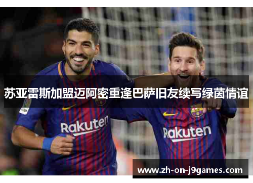 苏亚雷斯加盟迈阿密重逢巴萨旧友续写绿茵情谊